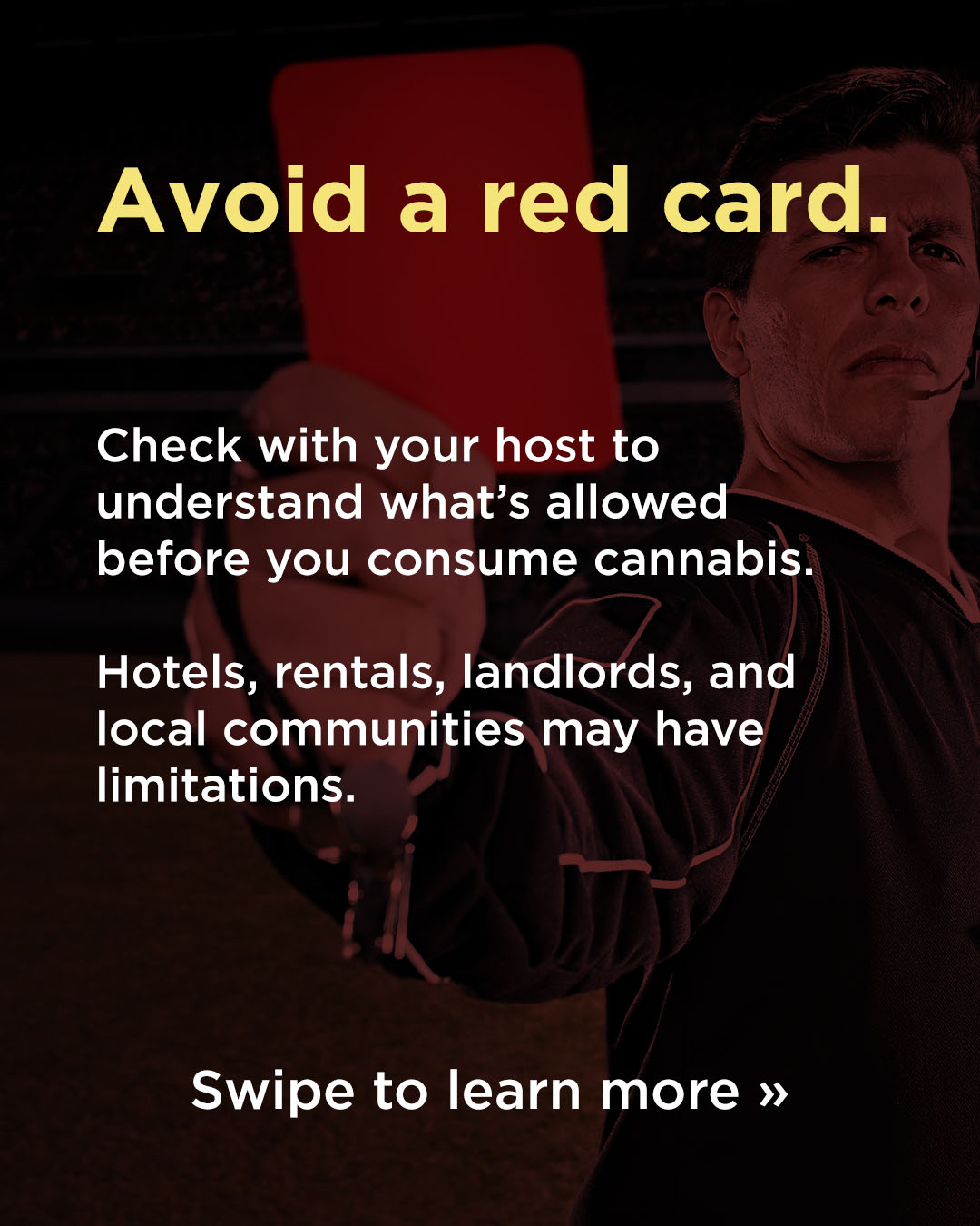Responsible Consumption WC26 Avoid a red card: Check with your host to understand what's allowed before you consume cannabis. Hotels, rentals, landlords, and local communities may have limitations. Swipe to learn more