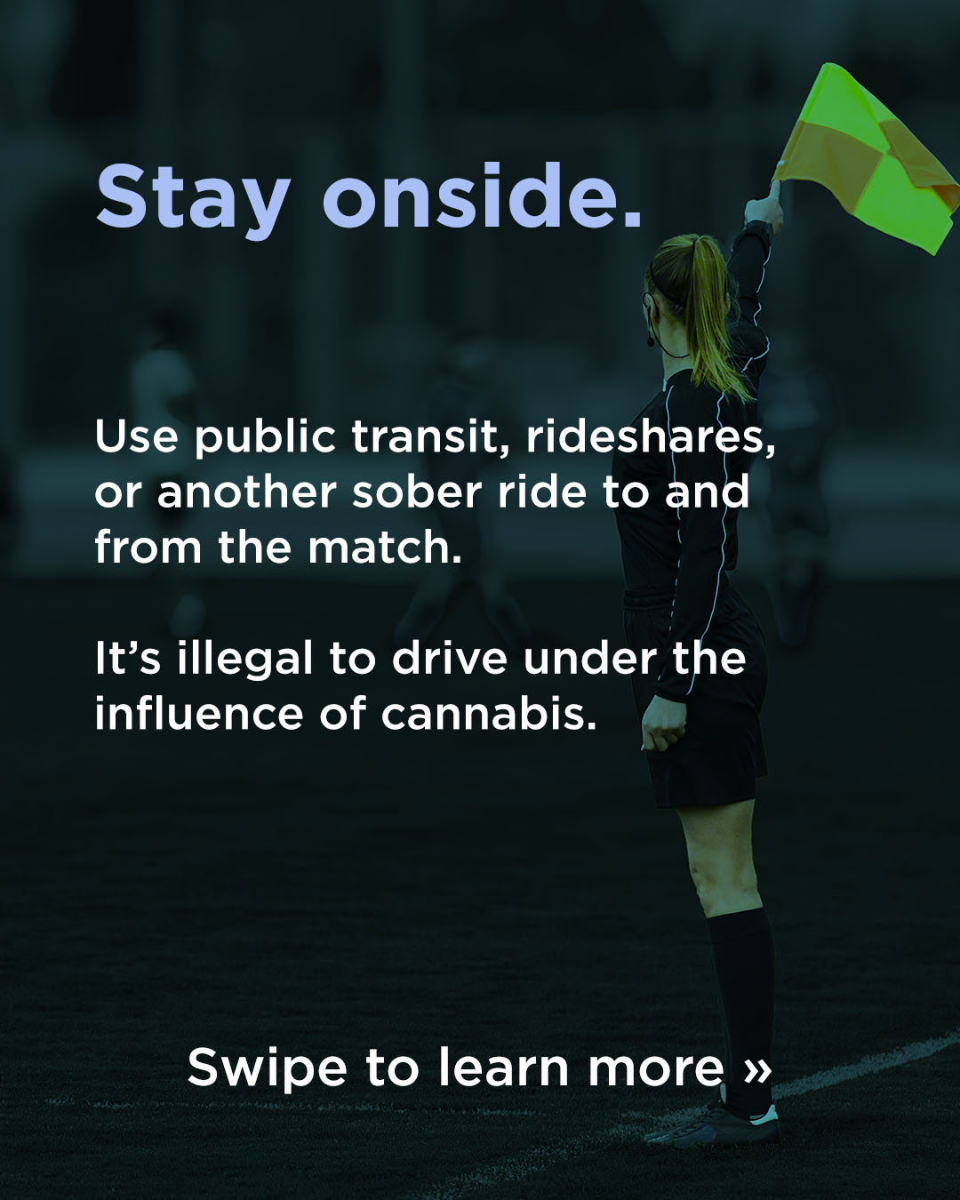 Responsible Consumption WC26 Stay onside: Use public transit, rideshares, or another sober ride to and from the match. It's illegal to drive under the influence of cannabis. Swipe to learn more