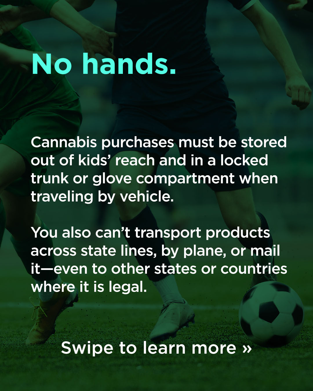 Responsible Consumption WC26 No hands: Cannabis purchases must be stored out of kids' reach and in a locked trunk or glove compartment when traveling by vehicle. You also can't transport products across state lines, by plane or mail it—even to other states or counties where it is legal. Swipe to learn more