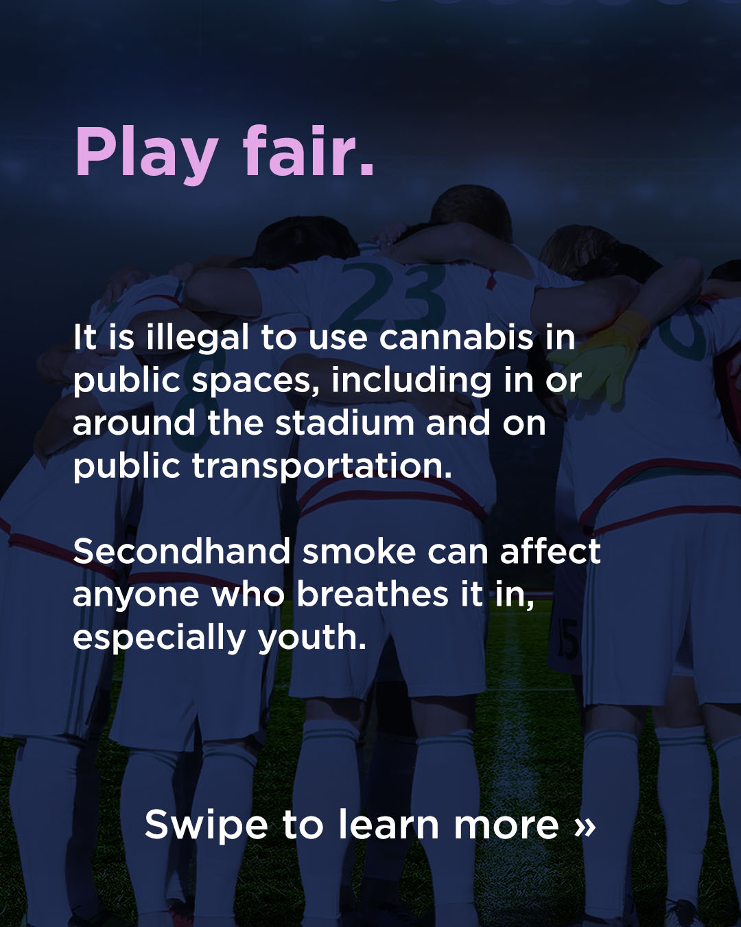 Responsible Consumption WC26 Play fair: It is illegal to use cannabis in public spaces, including in or around the stadium and on public transportation. Secondhand smoke can affect anyone who breathes it in, especially youth. Swipe to learn more